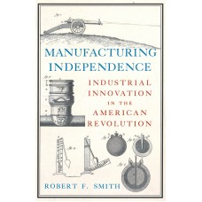 MANUFACTURING INDEPENDENCE, Industrial Innovation in the American Revolution